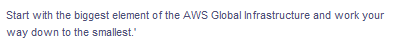 Start with the biggest element of the AWS Global Infrastructure and work your
way down to the smallest.'