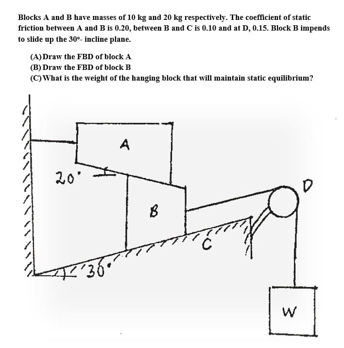 Blocks A and B have masses of 10 kg and 20 kg respectively. The coefficient of static
friction between A and B is 0.20, between B and C is 0.10 and at D, 0.15. Block B impends
to slide up the 30°- incline plane.
(A)Draw the FBD of block A
(B) Draw the FBD of block B
(C) What is the weight of the hanging block that will maintain static equilibrium?
A
20'
w/
