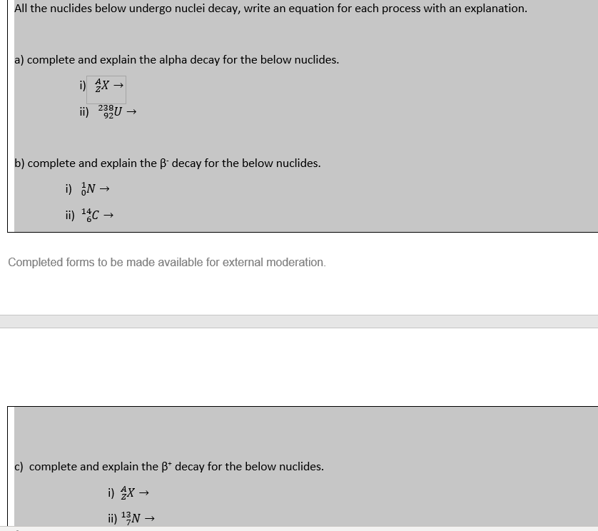 All the nuclides below undergo nuclei decay, write an equation for each process with an explanation.
a) complete and explain the alpha decay for the below nuclides.
i) AX →
ii) 238U →>>
92
b) complete and explain the ß decay for the below nuclides.
i) IN →
ii) ¹4C →
Completed forms to be made available for external moderation.
c) complete and explain the B* decay for the below nuclides.
i) 4X →
ii) ¹3/N →