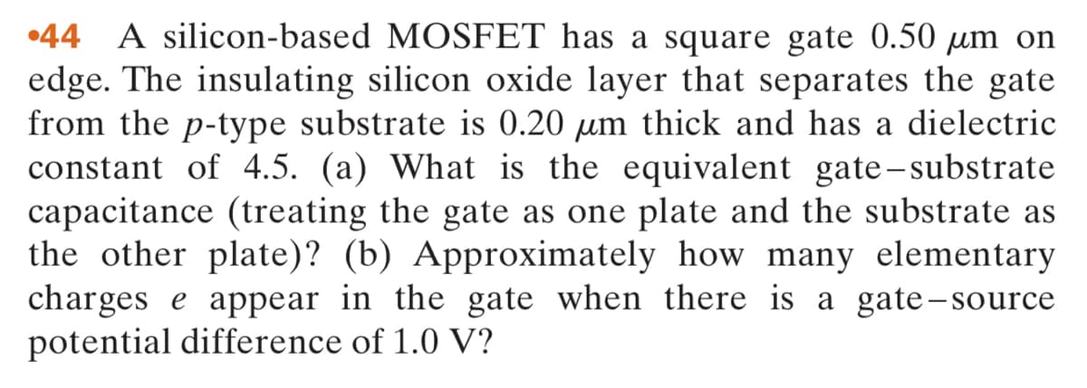 •44 A silicon-based MOSFET has a square gate 0.50 µm on
edge. The insulating silicon oxide layer that separates the gate
from the p-type substrate is 0.20 µm thick and has a dielectric
constant of 4.5. (a) What is the equivalent gate-substrate
capacitance (treating the gate as one plate and the substrate as
the other plate)? (b) Approximately how many elementary
charges e appear in the gate when there is a gate-source
potential difference of 1.0 V?
