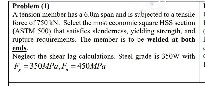 Problem (1)
A tension member has a 6.0m span and is subjected to a tensile
force of 750 kN. Select the most economic square HSS section
(ASTM 500) that satisfies slenderness, yielding strength, and
rupture requirements. The member is to be welded at both
ends.
Neglect the shear lag calculations. Steel grade is 350W with
F = 350MPA, F, = 450MPA
f
1
y
