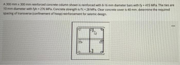 A 300 mm x 300 mm reinforced concrete column shown is reinforced with 8-16 mm diameter bars with fy - 415 MPa. The ties are
10 mm diameter with fyh = 276 MPa. Concrete strength is ft = 28 MPa. Clear concrete cover is 40 mm. determine the required
spacing of transverse (confinement of hoop) reinforcement for seismic design.
%3D
...
