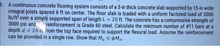 B. A continuous concrete flooring system consists of a 3-in thick concrete slab supported by 15-in wide
integral joists spaced 6 ft on center. The floor slab is loaded with a uniform factored load of 3000
Ib/ft? over a simplý supported span of length L = 20 ft. The concrete has a compressive strength of
3000 psi and reinforcement is Grade 60 steel. Calculate the minimum number of #11 bars at a
depth d
can be provided in a single row. Show that Mu s pMn.
24 in from the top face required to support the flexural load. Assume the reinforcement
%3D
