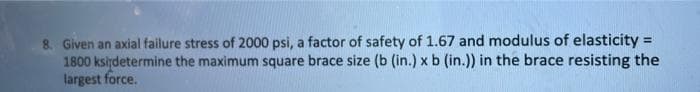 8. Given an axial failure stress of 2000 psi, a factor of safety of 1.67 and modulus of elasticity =
1800 kslydetermine the maximum square brace size (b (in.) x b (in.)) in the brace resisting the
largest force.
