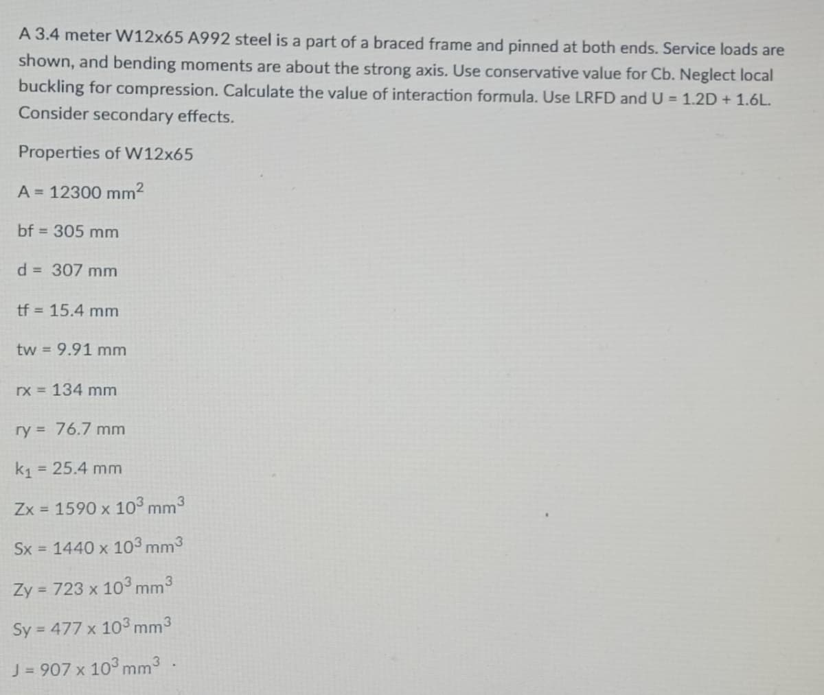 A 3.4 meter W12x65 A992 steel is a part of a braced frame and pinned at both ends. Service loads are
shown, and bending moments are about the strong axis. Use conservative value for Cb. Neglect local
buckling for compression. Calculate the value of interaction formula. Use LRFD andU = 1.2D + 1.6L.
Consider secondary effects.
Properties of W12x65
A = 12300 mm2
bf = 305 mm
d 307 mm
tf = 15.4 mm
tw = 9.91 mm
rx 134 mm
ry = 76.7 mm
k1
= 25.4 mm
Zx = 1590 x 103 mm3
Sx = 1440 x 103 mm3
Zy = 723 x 103 mm3
Sy = 477 x 103 mm3
J = 907 x 103 mm3
