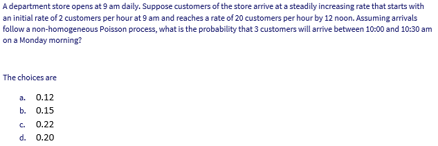 A department store opens at 9 am daily. Suppose customers of the store arrive at a steadily increasing rate that starts with
an initial rate of 2 customers per hour at 9 am and reaches a rate of 20 customers per hour by 12 noon. Assuming arrivals
follow a non-homogeneous Poisson process, what is the probability that 3 customers will arrive between 10:00 and 10:30 am
on a Monday morning?
The choices are
a.
0.12
b. О.15
C.
0.22
d. 0.20
