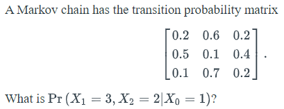 A Markov chain has the transition probability matrix
0.2 0.6 0.2
0.5 0.1 0.4
L0.1 0.7 0.2
What is Pr (X1 = 3, X2 = 2|Xo = 1)?
