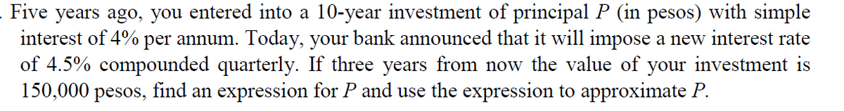 Five years ago, you entered into a 10-year investment of principal P (in pesos) with simple
interest of 4% per annum. Today, your bank announced that it will impose a new interest rate
of 4.5% compounded quarterly. If three years from now the value of your investment is
150,000 pesos, find an expression for P and use the expression to approximate P.
