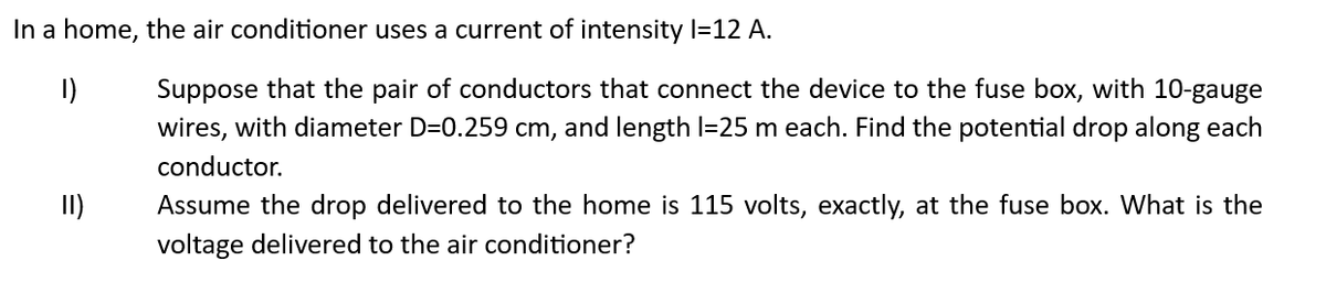 In a home, the air conditioner uses a current of intensity l=12 A.
1)
II)
Suppose that the pair of conductors that connect the device to the fuse box, with 10-gauge
wires, with diameter D=0.259 cm, and length 1=25 m each. Find the potential drop along each
conductor.
Assume the drop delivered to the home is 115 volts, exactly, at the fuse box. What is the
voltage delivered to the air conditioner?