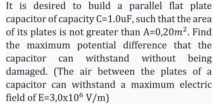 It is desired to build a parallel flat plate
capacitor of capacity C=1.0uF, such that the area
of its plates is not greater than A=0,20m². Find
the maximum potential difference that the
capacitor can withstand without being
damaged. (The air between the plates of a
capacitor can withstand a maximum electric
field of E=3,0x106 V/m)