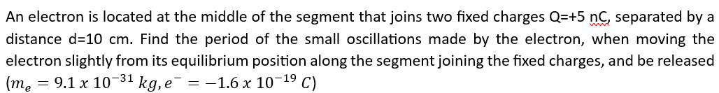 An electron is located at the middle of the segment that joins two fixed charges Q=+5 nC, separated by a
distance d=10 cm. Find the period of the small oscillations made by the electron, when moving the
electron slightly from its equilibrium position along the segment joining the fixed charges, and be released
(me = 9.1 x 10-31 kg, e¯ = -1.6 x 10-¹⁹ C)