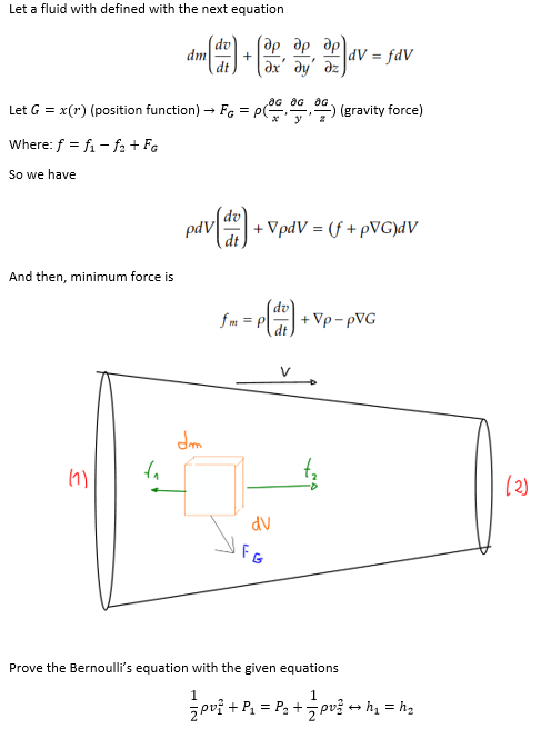 Let a fluid with defined with the next equation
Where: f = f₁-f₂ + FG
So we have
And then, minimum force is
dm
(1)
dt
+
Let G = x(r) (position function) → FG = PG-₂
dm
(ap
ap
ax' dy
OG OG OG
opdv = fav
ap
pdv [de] + VpdV = (f + pVG)dV
(gravity force)
dv
FG
fm = p[dr] + Vp-pVG
Prove the Bernoulli's equation with the given equations
1 ²+8= 12 + 1/2 PU²3 +1
(2)