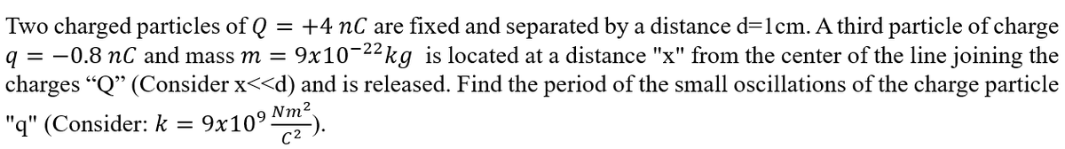 Two charged particles of Q +4 nC are fixed and separated by a distance d=1cm. A third particle of charge
q
= -0.8 nC and mass m = 9x10-22 kg is located at a distance "x" from the center of the line joining the
charges "Q" (Consider x<<d) and is released. Find the period of the small oscillations of the charge particle
"q" (Consider: k 9x10⁹
-
Nm²
C²