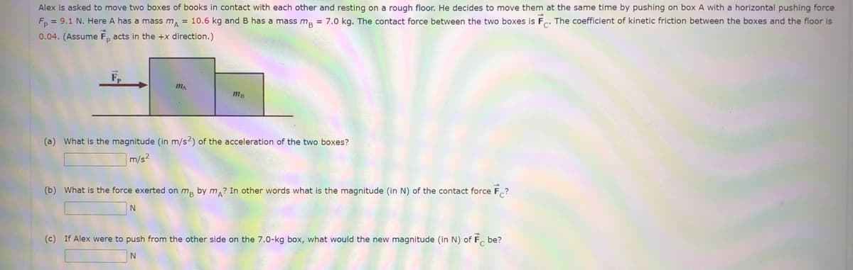 Alex is asked to move two boxes of books in contact with each other and resting on a rough floor. He decides to move them at the same time by pushing on box A with a horizontal pushing force
F, = 9.1 N. Here A has a mass m, = 10.6 kg and B has a mass m, = 7.0 kg. The contact force between the two boxes is F.. The coefficient
kinetic friction between the boxes and the floor is
C*
0.04. (Assume F, acts in the +x direction.)
mA
(a) What is the magnitude (in m/s2) of the acceleration of the two boxes?
m/s2
(b) What is the force exerted on ma by m,? In other words what is the magnitude (in N) of the contact force F.?
(c) If Alex were to push from the other side on the 7.0-kg box, what would the new magnitude (in N) of F, be?
