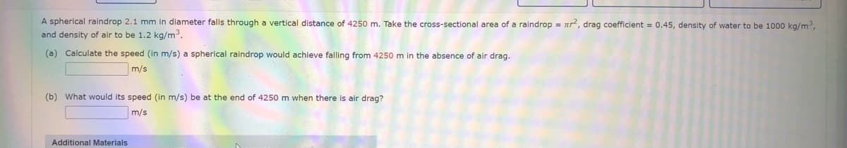 A spherical raindrop 2.1 mm in diameter falls through a vertical distance of 4250 m. Take the cross-sectional area of a raindrop = nr, drag coefficient = 0.45, density of water to be 1000 kg/m,
and density of air to be 1.2 kg/m3.
(a) Calculate the speed (in m/s) a spherical raindrop would achieve falling from 4250 m in the absence of air drag.
m/s
(b) What would its speed (in m/s) be at the end of 4250 m when there is air drag?
m/s
Additional Materials
