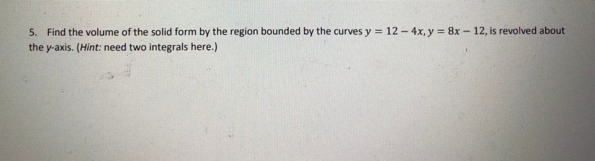 5. Find the volume of the solid form by the region bounded by the curves y = 12-4x, y
= 8x-12, is revolved about
the y-axis. (Hint: need two integrals here.)
