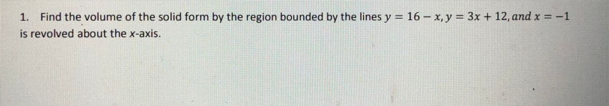 1. Find the volume of the solid form by the region bounded by the lines y = 16 - x, y = 3x + 12, and x =-1
is revolved about the x-axis.
