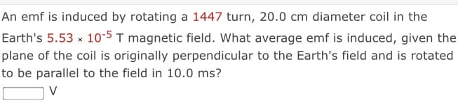 An emf is induced by rotating a 1447 turn, 20.0 cm diameter coil in the
Earth's 5.53 x 10-5 T magnetic field. What average emf is induced, given the
plane of the coil is originally perpendicular to the Earth's field and is rotated
to be parallel to the field in 10.0 ms?
V
