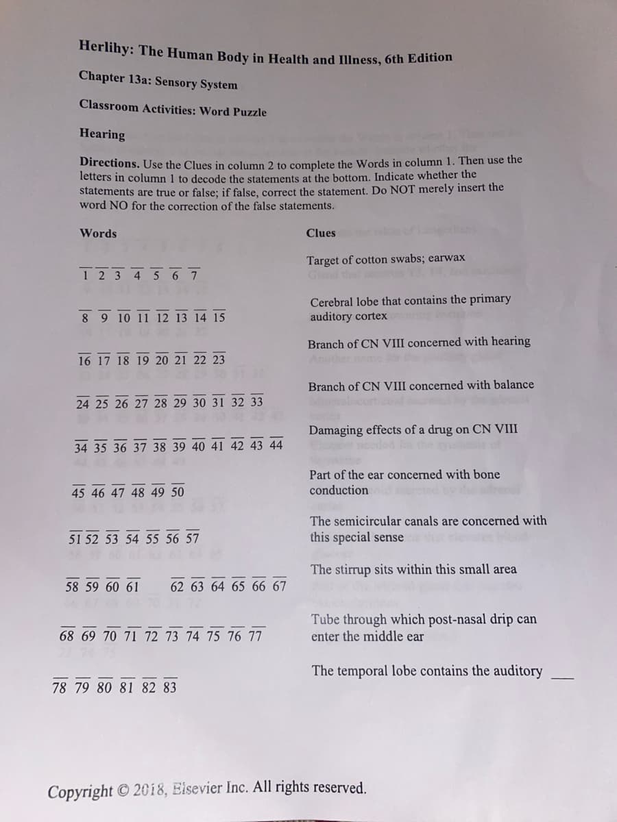 Herlihy: The Human Body in Health and Illness, 6th Edition
Chapter 13a: Sensory System
Classroom Activities: Word Puzzle
Hearing
Directions. Use the Clues in column 2 to complete the Words in column 1. Then use the
letters in column 1 to decode the statements at the bottom. Indicate whether the
statements are true or false; if false, correct the statement. Do NOT merely insert the
word NO for the correction of the false statements.
Words
Clues
Target of cotton swabs; earwax
Gland that
1 2 3 4 5 6 7
Cerebral lobe that contains the primary
auditory ortex
8 9 10 11 12 13 14 15
Branch of CN VIII concerned with hearing
16 17 18 19 20 21 22 23
Branch of CN VIII concerned with balance
24 25 26 27 28 29 30 31 32 33
Damaging effects of a drug on CN VIII
34 35 36 37
Part of the ear concerned with bone
conduction
45 46 47 48 49 50
The semicircular canals are concerned with
this special sense
51 52 53 54 55 56 57
The stirrup sits within this small area
58 59 60 61
Tube through which post-nasal drip can
enter the middle ear
68 69 70 71 72 73 74 75 76 77
The temporal lobe contains the auditory
78 79 80 81 82 83
Copyright © 2018, Elsevier Inc. All rights reserved.
41 42 43 44
62 64 65 66 67