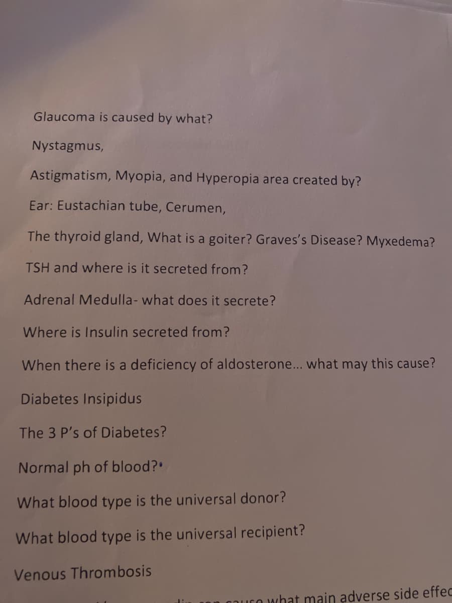 Glaucoma is caused by what?
Nystagmus,
Astigmatism, Myopia, and Hyperopia area created by?
Ear: Eustachian tube, Cerumen,
The thyroid gland, What is a goiter? Graves's Disease? Myxedema?
TSH and where is it secreted from?
Adrenal Medulla- what does it secrete?
Where is Insulin secreted from?
When there is a deficiency of aldosterone... what may this cause?
Diabetes Insipidus
The 3 P's of Diabetes?
Normal ph of blood?
What blood type is the universal donor?
What blood type is the universal recipient?
Venous Thrombosis
n what main adverse side effec