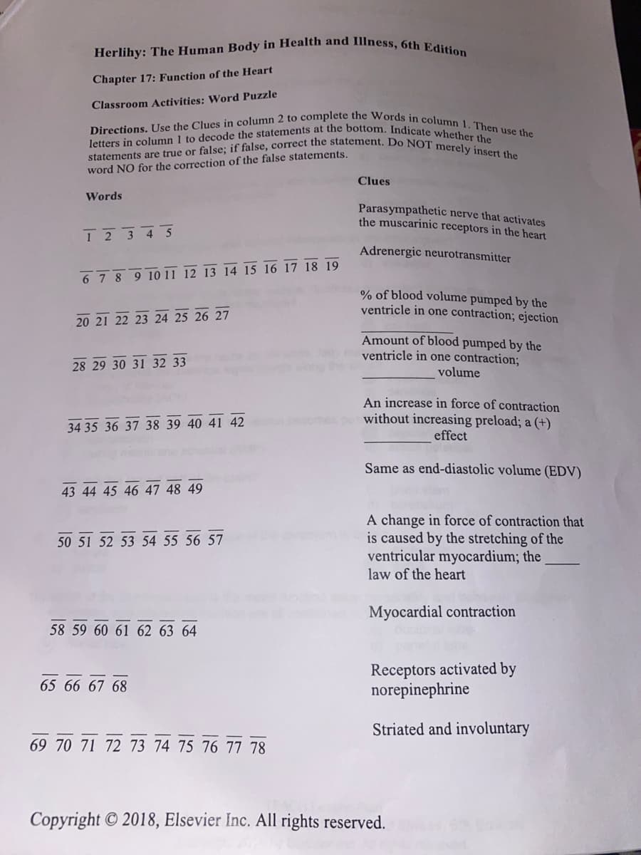 Herlihy: The Human Body in Health and Illness, 6th Edition
Chapter 17: Function of the Heart
Classroom Activities: Word Puzzle
Directions. Use the Clues in column 2 to complete the Words in column 1. Then use the
letters in column 1 to decode the statements at the bottom. Indicate whether the
statements are true or false; if false, correct the statement. Do NOT merely insert the
word NO for the correction of the false statements.
Clues
Words
Parasympathetic nerve that activates
the muscarinic receptors in the heart
1 2 3 4 5
Adrenergic neurotransmitter
6 7 8 9 10 11 12 13 14 15 16 17 18 19
% of blood volume pumped by the
ventricle in one contraction; ejection
20 21 22 23 24 25 26 27
1
Amount of blood pumped by the
ventricle in one contraction;
volume
28 29 30 31 32 33
An increase in force of contraction
without increasing preload; a (+)
effect
34 35 36 37 38 39 40 41 42
Same as end-diastolic volume (EDV)
43 44 45 46 47 48 49
50 51 52 53 54 55 56 57
A change in force of contraction that
is caused by the stretching of the
ventricular myocardium; the
law of the heart
Myocardial contraction
58 59 60 61 62 63 64
65 66 67 68
Receptors activated by
norepinephrine
Striated and involuntary
69 70 71 72 73 74 75 76 77 78
Copyright © 2018, Elsevier Inc. All rights reserved.