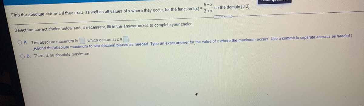 6-x
Find the absolute extrema if they exist, as well as all values of x where they occur, for the function f(x) =
on the domain [0,2).
2+x
Select the correct choice below and, if necessary, fill in the answer boxes to complete your choice.
O A. The absolute maximum is, which occurs at x =
(Round the absolute maximum to two decimal places as needed. Type an exact answer for the value of x where the maximum occurs. Use a comma to separate answers as needed.)
O B. There is no absolute maximum
