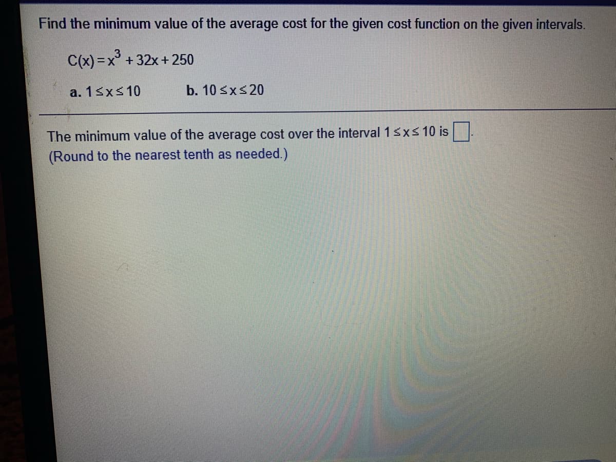 Find the minimum value of the average cost for the given cost function on the given intervals.
C(x) =x° + 32x+ 250
a. 13xs10
b. 10 sxs20
The minimum value of the average cost over the interval 1sxs 10 is
(Round to the nearest tenth as needed.)
