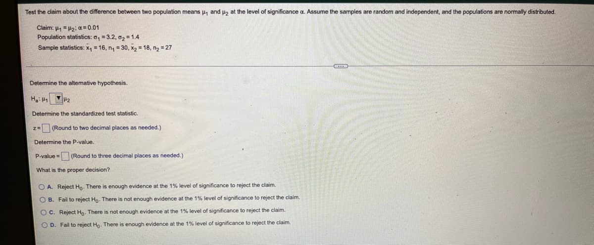 Test the claim about the difference between two population means p, and u2 at the level of significance a. Assume the samples are random and independent, and the populations are normally distributed.
Claim: µ, =H2; a = 0.01
Population statistics: o, = 3.2, 02 = 1.4
Sample statistics: x, = 16, n, = 30, x, = 18, n2 = 27
Determine the altemative hypothesis.
Ha: H1
P2
Determine the standardized test statistic.
(Round to two decimal places as needed.)
Determine the P-value.
P-value = (Round to three decimal places as needed.)
What is the proper decision?
O A. Reject Ho. There is enough evidence at the 1% level of significance to reject the claim.
O B. Fail to reject Ho. There is not enough evidence at the 1% level of significance to reject the claim.
O C. Reject Ho- There is not enough evidence at the 1% level of significance to reject the claim.
O D. Fail to reject Ho. There is enough evidence at the 1% level of significance to reject the claim.
