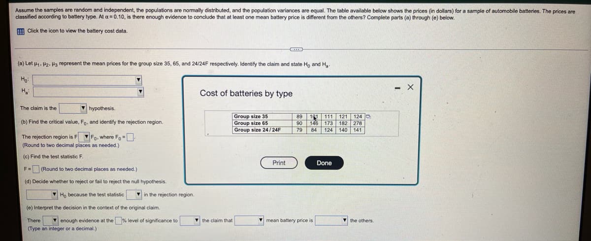 Assume the samples are random and independent, the populations are nomally distributed, and the population variances are equal. The table available below shows the prices (in dollars) for a sample of automobile batteries. The prices are
classified according to battery type. At a = 0.10, is there enough evidence
conclude that at least one mean battery price is different from the others? Complete parts (a) through (e) below.
E Click the icon to view the battery cost data.
(a) Let u1. P2. H3 represent the mean prices for the group size 35, 65, and 24/24F respectively. Identify the claim and state Ho and H.
H
Cost of batteries by type
The claim is the
V hypothesis.
Group size 35
Group size 65
Group size 24/24F
101 111 121 124 D
146 173 182 278
124 140 141
89
(b) Find the critical value, Fo, and identify the rejection region.
90
79
84
The rejection region is F Fo, where Fo =
(Round to two decimal places as needed.)
(c) Find the test statistic F.
Print
Done
F= (Round to two decimal places as needed.)
(d) Decide whether to reject or fail to reject the null hypothesis.
Ho because the test statistic
V in the rejection region.
(e) Interpret the decision in the context of the original claim.
There
V enough evidence at the % level of significance to
V the claim that
V mean battery price is
(Type an integer or a decimal.)
