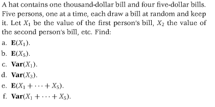 A hat contains one thousand-dollar bill and four five-dollar bills.
Five persons, one at a time, each draw a bill at random and keep
it. Let X₁ be the value of the first person's bill, X₂ the value of
the second person's bill, etc. Find:
a. E(X₁).
b. E(XS).
c. Var(X₁).
d. Var(X3).
e. E(X₁ +...+X5).
f. Var(X₁ + + X5).