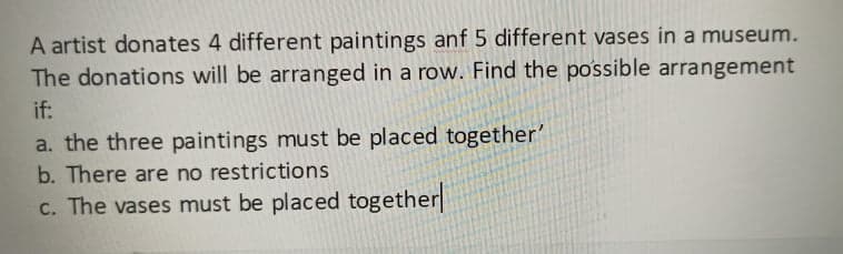 A artist donates 4 different paintings anf 5 different vases in a museum.
The donations will be arranged in a row. Find the po'ssible arrangement
if:
a. the three paintings must be placed together'
b. There are no restrictions
c. The vases must be placed together
