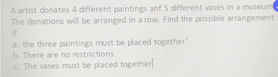 A artist donates 4 different paintings anf 5 different vases in a museume
The donations will be arranged in a row. Find the possible arrangement
if:
a. the three paintings must be placed together'
b. There are no restrictions
C. The vases must be placed together
