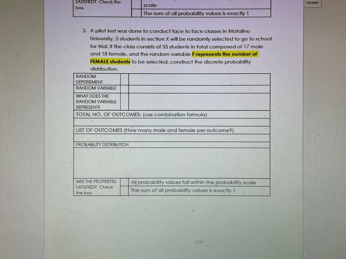 SATISFIED? Check the
Header
scale
box
The sum of all probability values is exactly 1
3. A pilot test was done to conduct face to face classes in Matalino
University. 5 students in section X will be randomly selected to go to school
for trial. If the class consists of 35 students in total composed of 17 male
and 18 female, and the random variable F represents the number of
FEMALE students to be selected, construct the discrete probability
distribution.
RANDOM
EXPERIEMENT
RANDOM VARIABLE
WHAT DOES THE
RANDOM VARIABLE
REPRESENT?
TOTAL NO. OF OUTCOMES: (use combination formula)
LIST OF OUTCOMES (How many male and female per outcome?)
PROBABILITY DISTRIBUTION
ARE THE PROPERTIES
All probability values fall within the probability scale
SATISFIED? Check
The sum of all probability values is exactly 1
the box.
