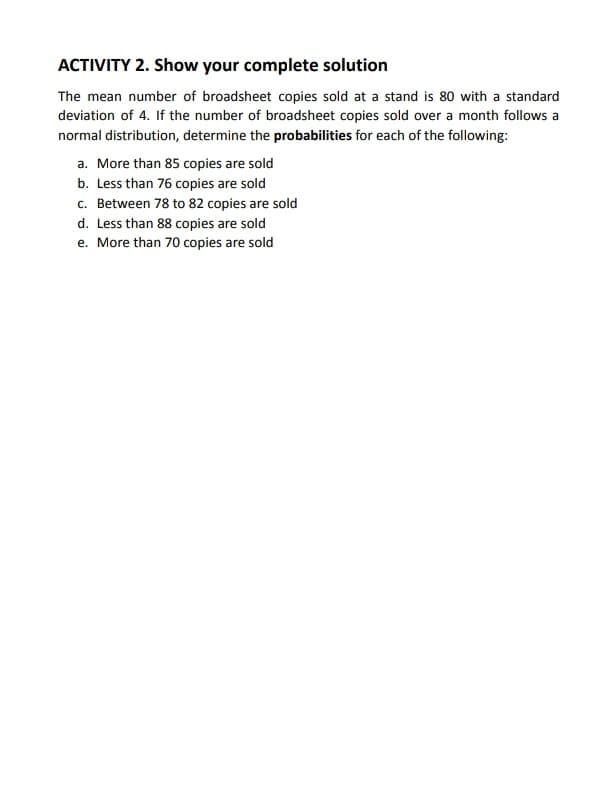 ACTIVITY 2. Show your complete solution
The mean number of broadsheet copies sold at a stand is 80 with a standard
deviation of 4. If the number of broadsheet copies sold over a month follows a
normal distribution, determine the probabilities for each of the following:
a. More than 85 copies are sold
b. Less than 76 copies are sold
c. Between 78 to 82 copies are sold
d. Less than 88 copies are sold
e. More than 70 copies are sold
