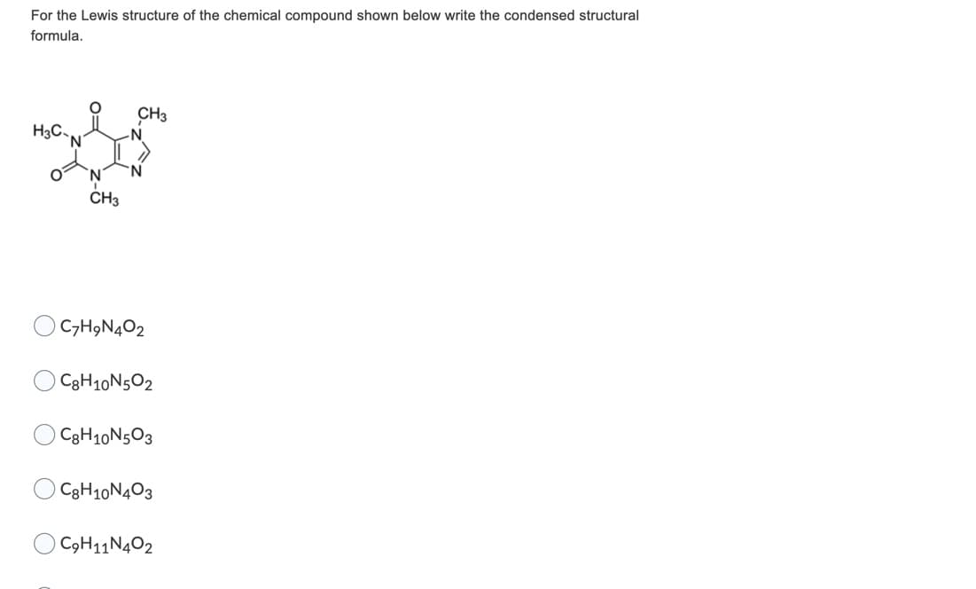 For the Lewis structure of the chemical compound shown below write the condensed structural
formula.
CH3
H3C,
'N
-N
N,
CH3
C7H9N4O2
C3H10N5O2
C3H10N5O3
C3H10N403
C9H11N4O2
