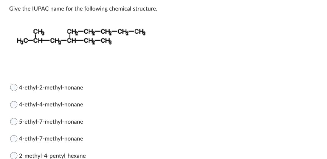 Give the IUPAC name for the following chemical structure.
CH-CH-CH-CH,-CH
H,C-CH-CH-CH-CH-CH
4-ethyl-2-methyl-nonane
4-ethyl-4-methyl-nonane
5-ethyl-7-methyl-nonane
4-ethyl-7-methyl-nonane
2-methyl-4-pentyl-hexane
