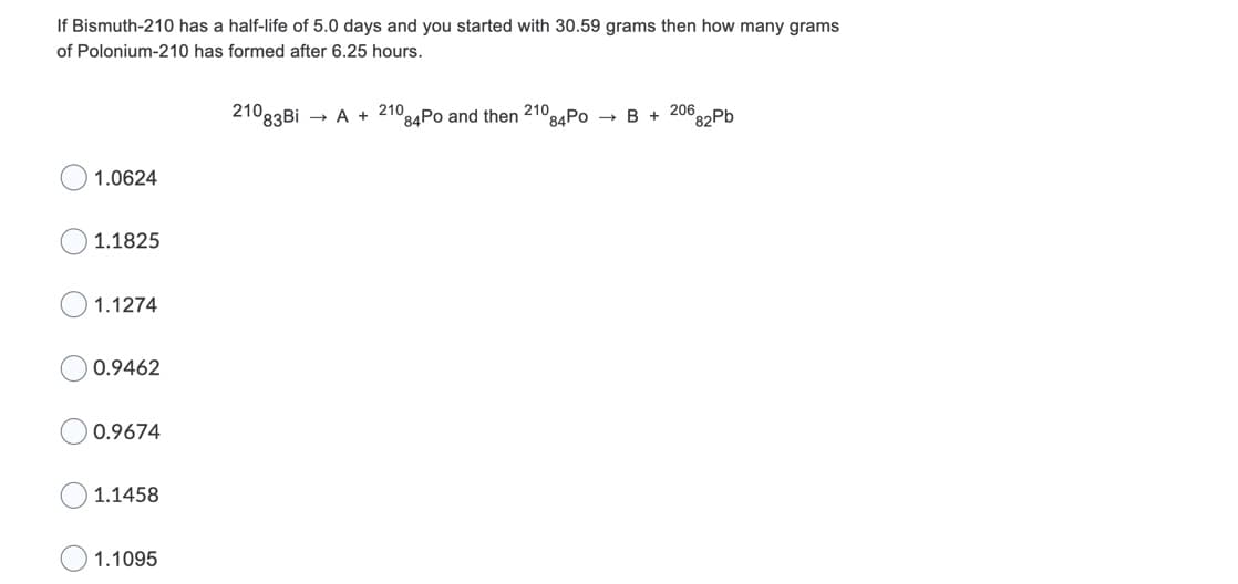 If Bismuth-210 has a half-life of 5.0 days and you started with 30.59 grams then how many grams
of Polonium-210 has formed after 6.25 hours.
21083Bİ
- A + 210
84P0 and then 21084PO → B + 206.
°82Pb
1.0624
1.1825
1.1274
0.9462
0.9674
1.1458
1.1095
