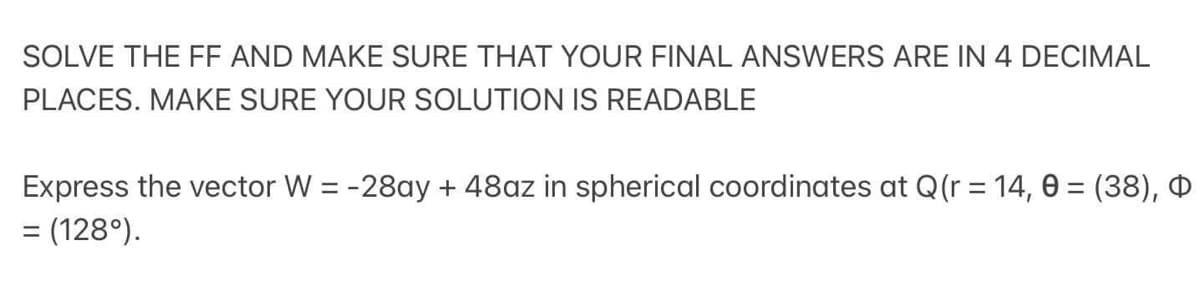 SOLVE THE FF AND MAKE SURE THAT YOUR FINAL ANSWERS ARE IN 4 DECIMAL
PLACES. MAKE SURE YOUR SOLUTION IS READABLE
Express the vector W = -28ay + 48az in spherical coordinates at Q(r = 14, 0 = (38), Q
= (128°).
%3D
