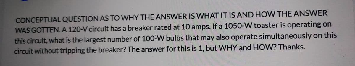 CONCEPTUAL QUESTION AS TO WHY THE ANSWER IS WHAT IT IS AND HOW THE ANSWER
WAS GOTTEN. A 120-V circuit has a breaker rated at 10 amps. If a 1050-W toaster is operating on
this circuit, what is the largest number of 100-W bulbs that may also operate simultaneously on this
circuit without tripping the breaker? The answer for this is 1, but WHY and HOW? Thanks.