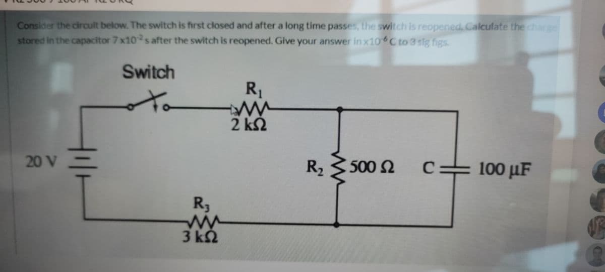 Consider the circuit below. The switch is first closed and after a long time passes, the switch is reopened. Calculate the charge
stored in the capacitor 7 x10s after the switch is reopened. Give your answer in x10 C to 3 sig figs.
Switch
R1
to
2 k2
20 V
R, 3500 2
C:
100 µF
R3
3 k2
GO
