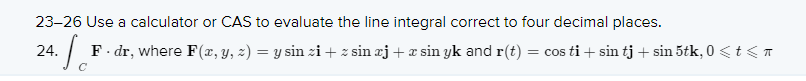 23-26 Use a calculator or CAS to evaluate the line integral correct to four decimal places.
24. Se
F. dr, where F (x, y, z) = y sin zi+ z sin æj + æ sin yk and r(t)
= cos ti + sin tj + sin 5tk, 0 <t<T
