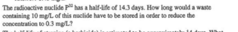 The radioactive nuclide P² has a half-life of 14.3 days. How long would a waste
containing 10 mg/L of this nuclide have to be stored in order to reduce the
concentration to 0.3 mg/L?
