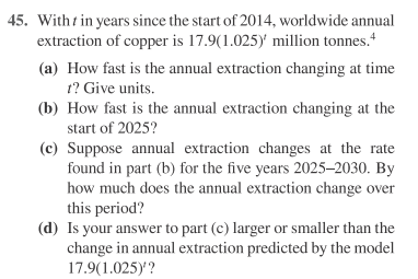 45. With t in years since the start of 2014, worldwide annual
extraction of copper is 17.9(1.025)' million tonnes.
(a) How fast is the annual extraction changing at time
1? Give units.
(b) How fast is the annual extraction changing at the
start of 2025?
(c) Suppose annual extraction changes at the rate
found in part (b) for the five years 2025–2030. By
how much does the annual extraction change over
this period?
(d) Is your answer to part (c) larger or smaller than the
change in annual extraction predicted by the model
17.9(1.025)?
