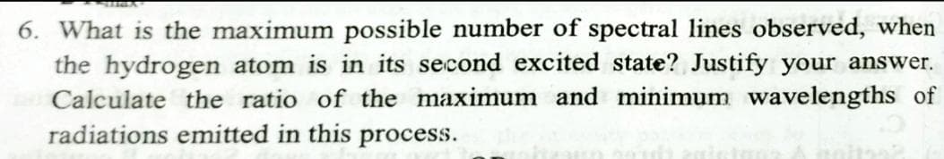 6. What is the maximum possible number of spectral lines observed, when
the hydrogen atom is in its second excited state? Justify your answer.
Calculate the ratio of the maximum and minimum wavelengths of
radiations emitted in this process.
