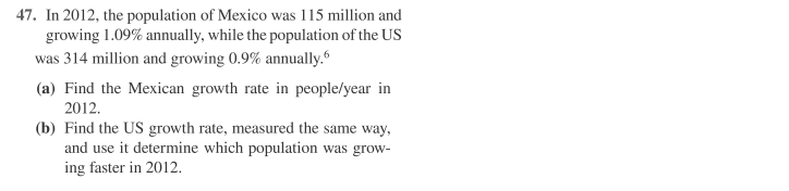 47. In 2012, the population of Mexico was 115 million and
growing 1.09% annually, while the population of the US
was 314 million and growing 0.9% annually.
(a) Find the Mexican growth rate in people/year in
2012.
(b) Find the US growth rate, measured the same way,
and use it determine which population was grow-
ing faster in 2012.
