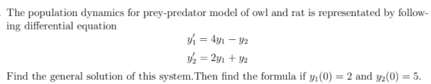 The population dynamics for prey-predator model of owl and rat is representated by follow-
ing differential equation
1 = 4y1 – Y2
2 = 2yı + Y2
Find the general solution of this system.Then find the formula if y1(0) = 2 and y2(0) = 5.
%3D
