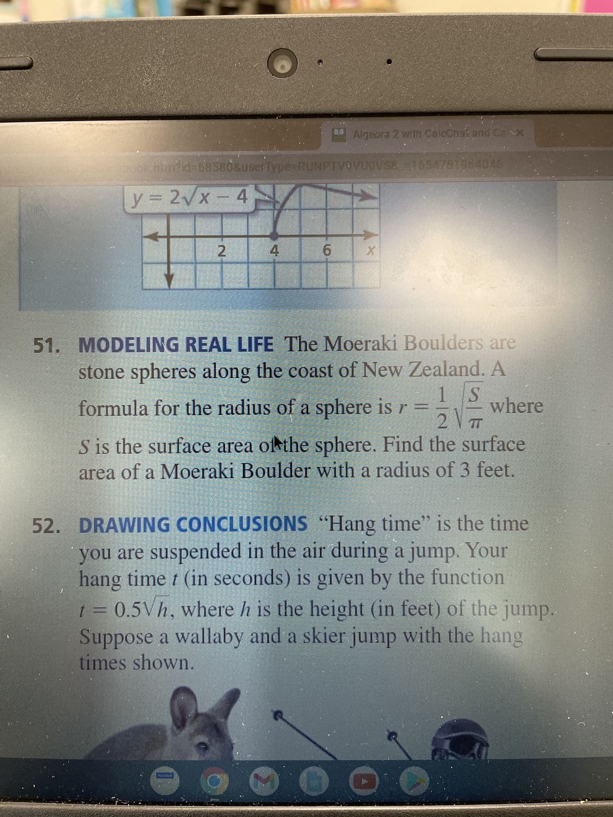 ## Algebra 2 with Calculus and Geometry

### 51. Modeling Real Life

The **Moeraki Boulders** are stone spheres along the coast of New Zealand. A formula for the radius of a sphere is \( r = \frac{1}{2} \sqrt{\frac{S}{\pi}} \), where \( S \) is the surface area of the sphere. Find the surface area of a Moeraki Boulder with a radius of 3 feet.

### 52. Drawing Conclusions

**"Hang time"** is the time you are suspended in the air during a jump. Your hang time \( t \) (in seconds) is given by the function \( t = 0.5h \), where \( h \) is the height (in feet) of the jump. Suppose a wallaby and a skier jump with the hang times shown.

### Image Details

#### Graph
At the top of the image, there is a graph displaying the function \( y = 2 \sqrt{x} - 4 \). The graph is plotted on a standard Cartesian plane with the x-axis representing the independent variable \( x \) and the y-axis representing the dependent variable \( y \). The plot of the function shows an upward curve starting from the point (4,0), reflecting the square root function transformed by a vertical stretch and a vertical downward shift.

### Visuals
The image includes a photo of a wallaby in the lower left and a skier in the lower right, indicating their different jump heights and hang times mentioned in problem 52.