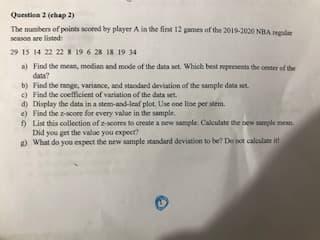 The numbers of points scored by player A in the fint 12 games of the 2019-2020 NBA regular
season are listed
29 15 14 22 22 8 19 6 28 18 19 34
a) Find the mean, median and mode of the data set. Which best represents the center of the
data?
b) Find the range, variance, and standard deviation of the sample data set
e) Find the coeficient of variation of the data set.
d) Display the data in a stem-and-leaf plot. Use one line per stem.
e) Find the z-score for every value in the sample.
9 List this collection of z-scores to create a new sample. Calculate the new sample mean.
Did you get the value you expect?
g) What do you expect the new sample standard deviation to be? Do not calculate it
