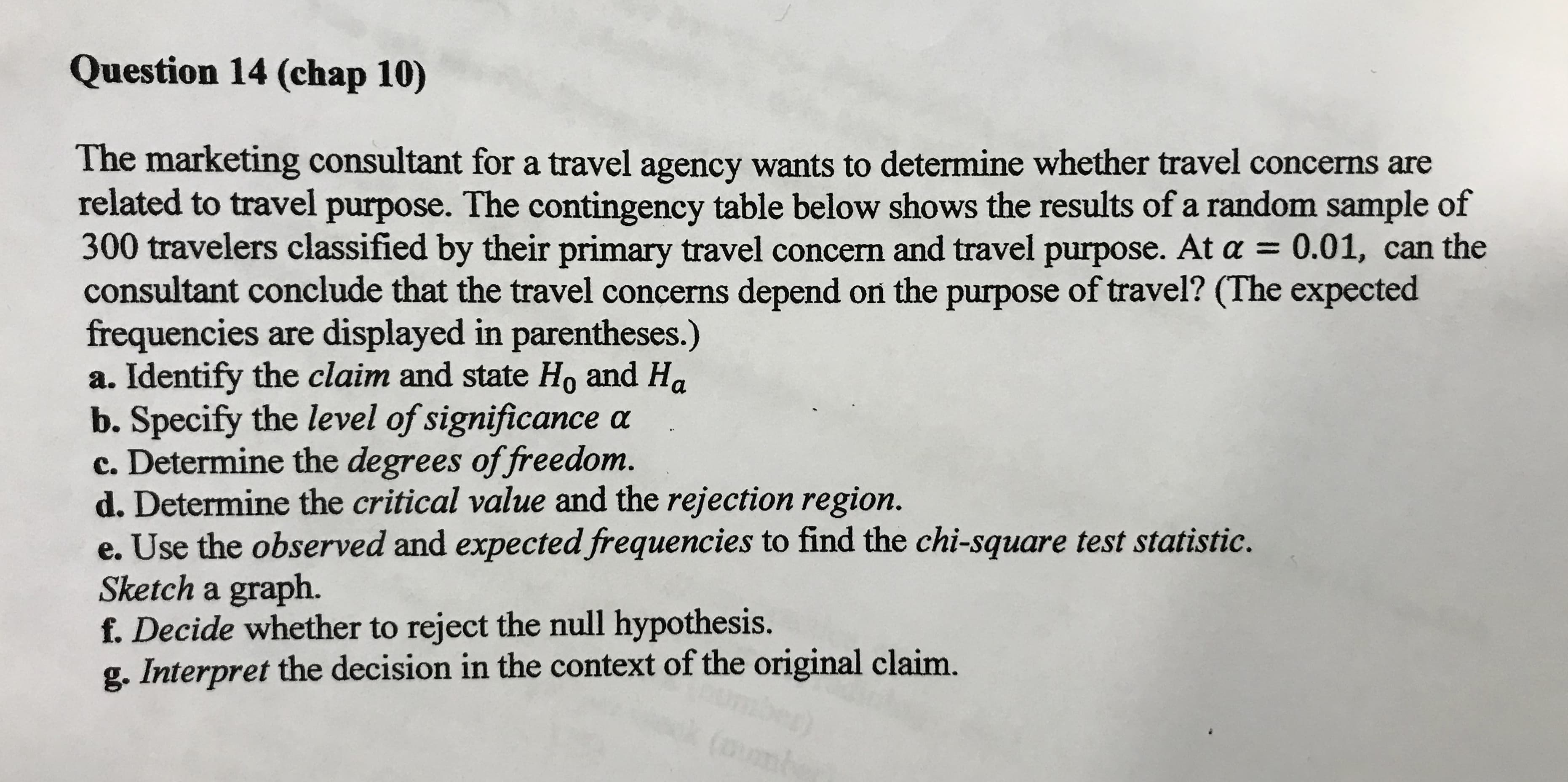 The marketing consultant for a travel agency wants to determine whether travel concerns are
related to travel purpose. The contingency table below shows the results of a random sample of
300 travelers classified by their primary travel concern and travel purpose. At a = 0.01, can the
consultant conclude that the travel concerns depend on the purpose of travel? (The expected
frequencies are displayed in parentheses.)
a. Identify the claim and state Ho and Ha
b. Specify the level of significance a
c. Determine the degrees of freedom.
