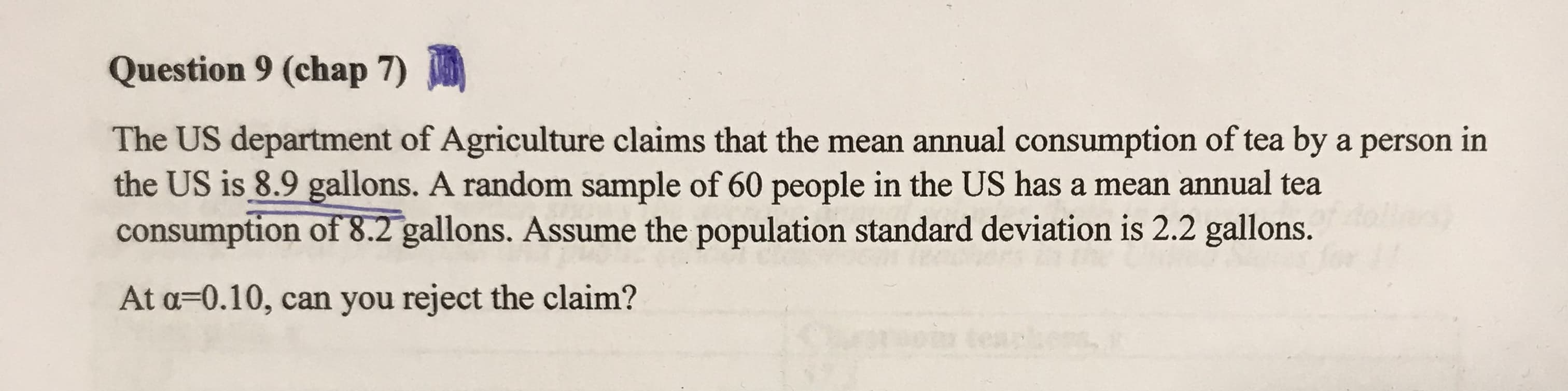 The US department of Agriculture claims that the mean annual consumption of tea by a person in
the US is 8.9 gallons. A random sample of 60 people in the US has a mean annual tea
consumption of 8.2 gallons. Assume the population standard deviation is 2.2 gallons.
At a=0.10, can you reject the claim?
